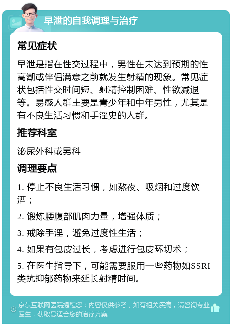 早泄的自我调理与治疗 常见症状 早泄是指在性交过程中，男性在未达到预期的性高潮或伴侣满意之前就发生射精的现象。常见症状包括性交时间短、射精控制困难、性欲减退等。易感人群主要是青少年和中年男性，尤其是有不良生活习惯和手淫史的人群。 推荐科室 泌尿外科或男科 调理要点 1. 停止不良生活习惯，如熬夜、吸烟和过度饮酒； 2. 锻炼腰腹部肌肉力量，增强体质； 3. 戒除手淫，避免过度性生活； 4. 如果有包皮过长，考虑进行包皮环切术； 5. 在医生指导下，可能需要服用一些药物如SSRI类抗抑郁药物来延长射精时间。