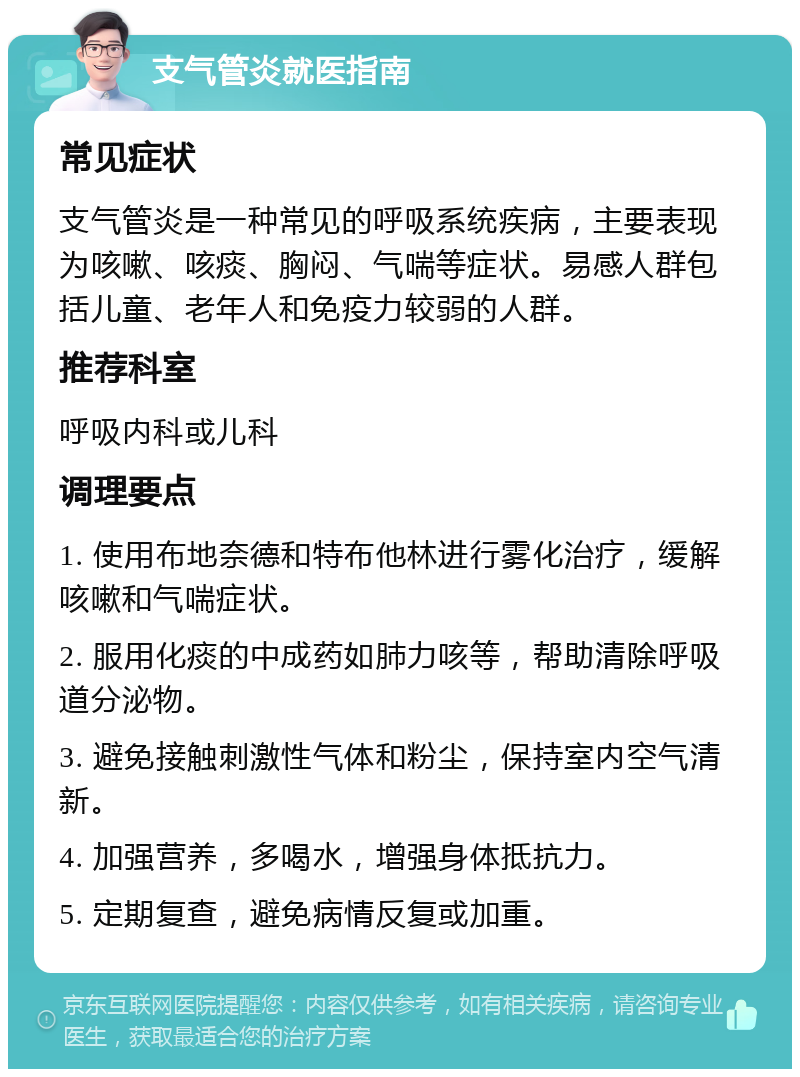 支气管炎就医指南 常见症状 支气管炎是一种常见的呼吸系统疾病，主要表现为咳嗽、咳痰、胸闷、气喘等症状。易感人群包括儿童、老年人和免疫力较弱的人群。 推荐科室 呼吸内科或儿科 调理要点 1. 使用布地奈德和特布他林进行雾化治疗，缓解咳嗽和气喘症状。 2. 服用化痰的中成药如肺力咳等，帮助清除呼吸道分泌物。 3. 避免接触刺激性气体和粉尘，保持室内空气清新。 4. 加强营养，多喝水，增强身体抵抗力。 5. 定期复查，避免病情反复或加重。