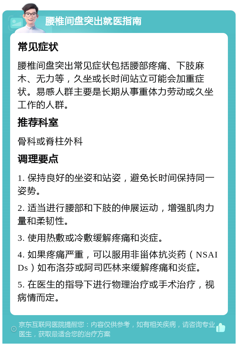 腰椎间盘突出就医指南 常见症状 腰椎间盘突出常见症状包括腰部疼痛、下肢麻木、无力等，久坐或长时间站立可能会加重症状。易感人群主要是长期从事重体力劳动或久坐工作的人群。 推荐科室 骨科或脊柱外科 调理要点 1. 保持良好的坐姿和站姿，避免长时间保持同一姿势。 2. 适当进行腰部和下肢的伸展运动，增强肌肉力量和柔韧性。 3. 使用热敷或冷敷缓解疼痛和炎症。 4. 如果疼痛严重，可以服用非甾体抗炎药（NSAIDs）如布洛芬或阿司匹林来缓解疼痛和炎症。 5. 在医生的指导下进行物理治疗或手术治疗，视病情而定。