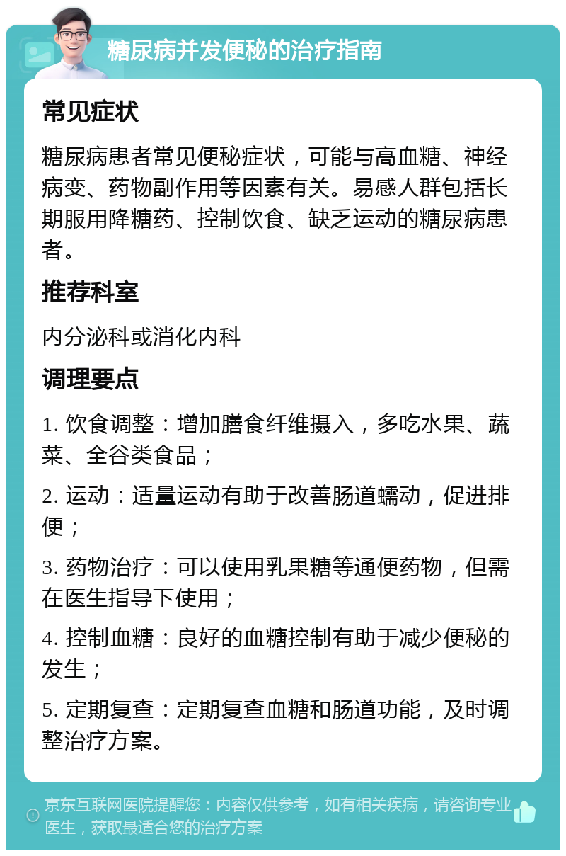 糖尿病并发便秘的治疗指南 常见症状 糖尿病患者常见便秘症状，可能与高血糖、神经病变、药物副作用等因素有关。易感人群包括长期服用降糖药、控制饮食、缺乏运动的糖尿病患者。 推荐科室 内分泌科或消化内科 调理要点 1. 饮食调整：增加膳食纤维摄入，多吃水果、蔬菜、全谷类食品； 2. 运动：适量运动有助于改善肠道蠕动，促进排便； 3. 药物治疗：可以使用乳果糖等通便药物，但需在医生指导下使用； 4. 控制血糖：良好的血糖控制有助于减少便秘的发生； 5. 定期复查：定期复查血糖和肠道功能，及时调整治疗方案。