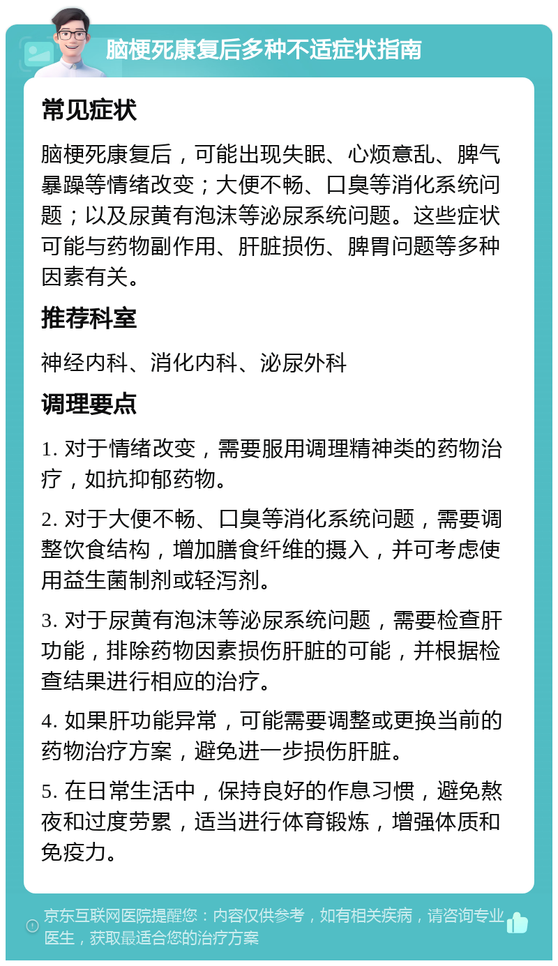 脑梗死康复后多种不适症状指南 常见症状 脑梗死康复后，可能出现失眠、心烦意乱、脾气暴躁等情绪改变；大便不畅、口臭等消化系统问题；以及尿黄有泡沫等泌尿系统问题。这些症状可能与药物副作用、肝脏损伤、脾胃问题等多种因素有关。 推荐科室 神经内科、消化内科、泌尿外科 调理要点 1. 对于情绪改变，需要服用调理精神类的药物治疗，如抗抑郁药物。 2. 对于大便不畅、口臭等消化系统问题，需要调整饮食结构，增加膳食纤维的摄入，并可考虑使用益生菌制剂或轻泻剂。 3. 对于尿黄有泡沫等泌尿系统问题，需要检查肝功能，排除药物因素损伤肝脏的可能，并根据检查结果进行相应的治疗。 4. 如果肝功能异常，可能需要调整或更换当前的药物治疗方案，避免进一步损伤肝脏。 5. 在日常生活中，保持良好的作息习惯，避免熬夜和过度劳累，适当进行体育锻炼，增强体质和免疫力。