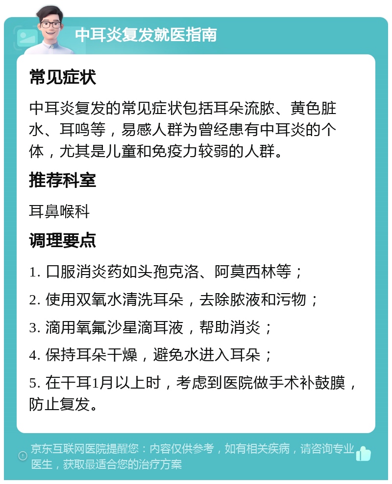 中耳炎复发就医指南 常见症状 中耳炎复发的常见症状包括耳朵流脓、黄色脏水、耳鸣等，易感人群为曾经患有中耳炎的个体，尤其是儿童和免疫力较弱的人群。 推荐科室 耳鼻喉科 调理要点 1. 口服消炎药如头孢克洛、阿莫西林等； 2. 使用双氧水清洗耳朵，去除脓液和污物； 3. 滴用氧氟沙星滴耳液，帮助消炎； 4. 保持耳朵干燥，避免水进入耳朵； 5. 在干耳1月以上时，考虑到医院做手术补鼓膜，防止复发。