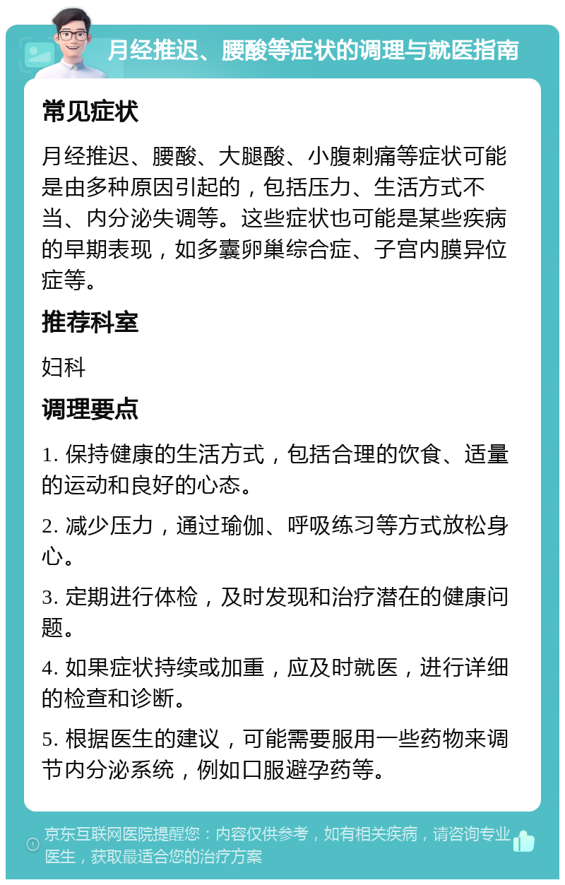 月经推迟、腰酸等症状的调理与就医指南 常见症状 月经推迟、腰酸、大腿酸、小腹刺痛等症状可能是由多种原因引起的，包括压力、生活方式不当、内分泌失调等。这些症状也可能是某些疾病的早期表现，如多囊卵巢综合症、子宫内膜异位症等。 推荐科室 妇科 调理要点 1. 保持健康的生活方式，包括合理的饮食、适量的运动和良好的心态。 2. 减少压力，通过瑜伽、呼吸练习等方式放松身心。 3. 定期进行体检，及时发现和治疗潜在的健康问题。 4. 如果症状持续或加重，应及时就医，进行详细的检查和诊断。 5. 根据医生的建议，可能需要服用一些药物来调节内分泌系统，例如口服避孕药等。