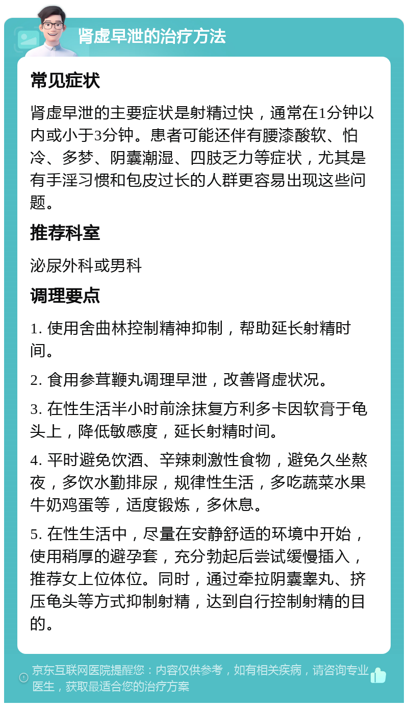 肾虚早泄的治疗方法 常见症状 肾虚早泄的主要症状是射精过快，通常在1分钟以内或小于3分钟。患者可能还伴有腰漆酸软、怕冷、多梦、阴囊潮湿、四肢乏力等症状，尤其是有手淫习惯和包皮过长的人群更容易出现这些问题。 推荐科室 泌尿外科或男科 调理要点 1. 使用舍曲林控制精神抑制，帮助延长射精时间。 2. 食用参茸鞭丸调理早泄，改善肾虚状况。 3. 在性生活半小时前涂抹复方利多卡因软膏于龟头上，降低敏感度，延长射精时间。 4. 平时避免饮酒、辛辣刺激性食物，避免久坐熬夜，多饮水勤排尿，规律性生活，多吃蔬菜水果牛奶鸡蛋等，适度锻炼，多休息。 5. 在性生活中，尽量在安静舒适的环境中开始，使用稍厚的避孕套，充分勃起后尝试缓慢插入，推荐女上位体位。同时，通过牵拉阴囊睾丸、挤压龟头等方式抑制射精，达到自行控制射精的目的。