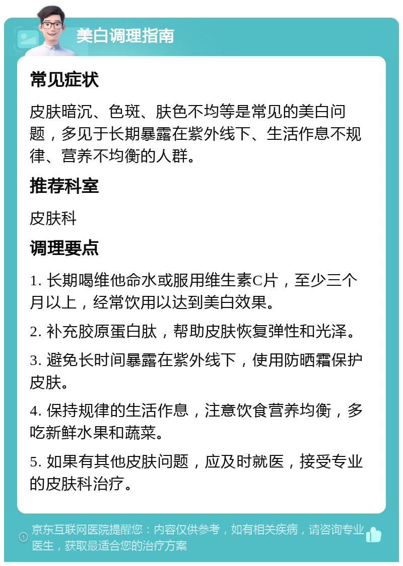 美白调理指南 常见症状 皮肤暗沉、色斑、肤色不均等是常见的美白问题，多见于长期暴露在紫外线下、生活作息不规律、营养不均衡的人群。 推荐科室 皮肤科 调理要点 1. 长期喝维他命水或服用维生素C片，至少三个月以上，经常饮用以达到美白效果。 2. 补充胶原蛋白肽，帮助皮肤恢复弹性和光泽。 3. 避免长时间暴露在紫外线下，使用防晒霜保护皮肤。 4. 保持规律的生活作息，注意饮食营养均衡，多吃新鲜水果和蔬菜。 5. 如果有其他皮肤问题，应及时就医，接受专业的皮肤科治疗。