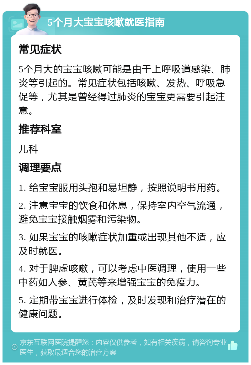 5个月大宝宝咳嗽就医指南 常见症状 5个月大的宝宝咳嗽可能是由于上呼吸道感染、肺炎等引起的。常见症状包括咳嗽、发热、呼吸急促等，尤其是曾经得过肺炎的宝宝更需要引起注意。 推荐科室 儿科 调理要点 1. 给宝宝服用头孢和易坦静，按照说明书用药。 2. 注意宝宝的饮食和休息，保持室内空气流通，避免宝宝接触烟雾和污染物。 3. 如果宝宝的咳嗽症状加重或出现其他不适，应及时就医。 4. 对于脾虚咳嗽，可以考虑中医调理，使用一些中药如人参、黄芪等来增强宝宝的免疫力。 5. 定期带宝宝进行体检，及时发现和治疗潜在的健康问题。