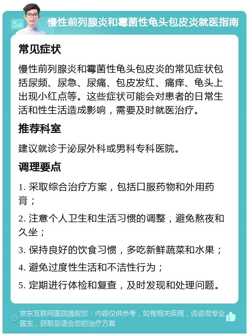 慢性前列腺炎和霉菌性龟头包皮炎就医指南 常见症状 慢性前列腺炎和霉菌性龟头包皮炎的常见症状包括尿频、尿急、尿痛、包皮发红、痛痒、龟头上出现小红点等。这些症状可能会对患者的日常生活和性生活造成影响，需要及时就医治疗。 推荐科室 建议就诊于泌尿外科或男科专科医院。 调理要点 1. 采取综合治疗方案，包括口服药物和外用药膏； 2. 注意个人卫生和生活习惯的调整，避免熬夜和久坐； 3. 保持良好的饮食习惯，多吃新鲜蔬菜和水果； 4. 避免过度性生活和不洁性行为； 5. 定期进行体检和复查，及时发现和处理问题。