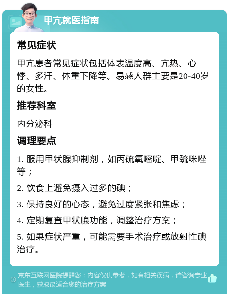 甲亢就医指南 常见症状 甲亢患者常见症状包括体表温度高、亢热、心悸、多汗、体重下降等。易感人群主要是20-40岁的女性。 推荐科室 内分泌科 调理要点 1. 服用甲状腺抑制剂，如丙硫氧嘧啶、甲巯咪唑等； 2. 饮食上避免摄入过多的碘； 3. 保持良好的心态，避免过度紧张和焦虑； 4. 定期复查甲状腺功能，调整治疗方案； 5. 如果症状严重，可能需要手术治疗或放射性碘治疗。