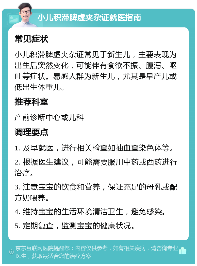 小儿积滞脾虚夹杂证就医指南 常见症状 小儿积滞脾虚夹杂证常见于新生儿，主要表现为出生后突然变化，可能伴有食欲不振、腹泻、呕吐等症状。易感人群为新生儿，尤其是早产儿或低出生体重儿。 推荐科室 产前诊断中心或儿科 调理要点 1. 及早就医，进行相关检查如抽血查染色体等。 2. 根据医生建议，可能需要服用中药或西药进行治疗。 3. 注意宝宝的饮食和营养，保证充足的母乳或配方奶喂养。 4. 维持宝宝的生活环境清洁卫生，避免感染。 5. 定期复查，监测宝宝的健康状况。