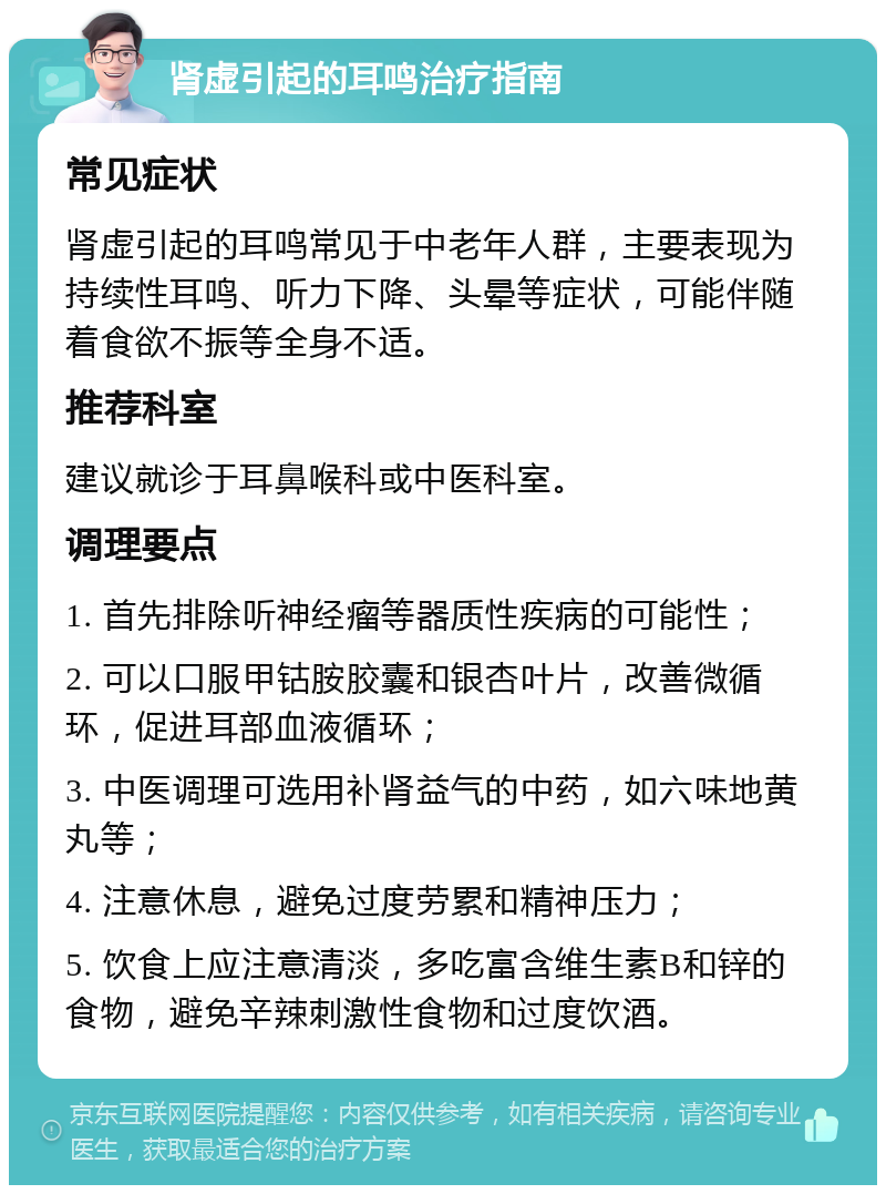 肾虚引起的耳鸣治疗指南 常见症状 肾虚引起的耳鸣常见于中老年人群，主要表现为持续性耳鸣、听力下降、头晕等症状，可能伴随着食欲不振等全身不适。 推荐科室 建议就诊于耳鼻喉科或中医科室。 调理要点 1. 首先排除听神经瘤等器质性疾病的可能性； 2. 可以口服甲钴胺胶囊和银杏叶片，改善微循环，促进耳部血液循环； 3. 中医调理可选用补肾益气的中药，如六味地黄丸等； 4. 注意休息，避免过度劳累和精神压力； 5. 饮食上应注意清淡，多吃富含维生素B和锌的食物，避免辛辣刺激性食物和过度饮酒。