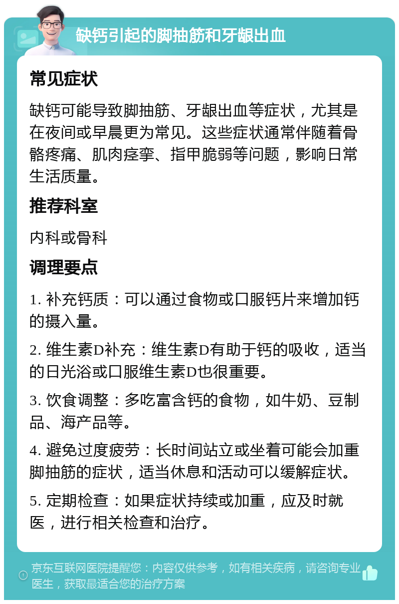 缺钙引起的脚抽筋和牙龈出血 常见症状 缺钙可能导致脚抽筋、牙龈出血等症状，尤其是在夜间或早晨更为常见。这些症状通常伴随着骨骼疼痛、肌肉痉挛、指甲脆弱等问题，影响日常生活质量。 推荐科室 内科或骨科 调理要点 1. 补充钙质：可以通过食物或口服钙片来增加钙的摄入量。 2. 维生素D补充：维生素D有助于钙的吸收，适当的日光浴或口服维生素D也很重要。 3. 饮食调整：多吃富含钙的食物，如牛奶、豆制品、海产品等。 4. 避免过度疲劳：长时间站立或坐着可能会加重脚抽筋的症状，适当休息和活动可以缓解症状。 5. 定期检查：如果症状持续或加重，应及时就医，进行相关检查和治疗。