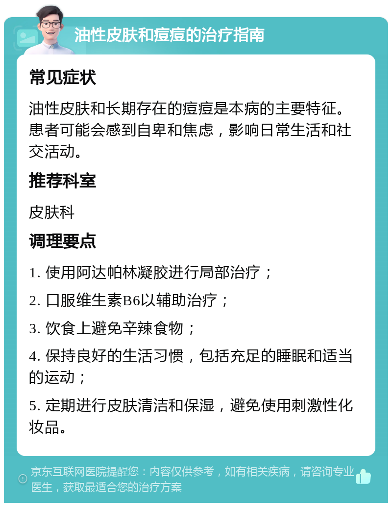 油性皮肤和痘痘的治疗指南 常见症状 油性皮肤和长期存在的痘痘是本病的主要特征。患者可能会感到自卑和焦虑，影响日常生活和社交活动。 推荐科室 皮肤科 调理要点 1. 使用阿达帕林凝胶进行局部治疗； 2. 口服维生素B6以辅助治疗； 3. 饮食上避免辛辣食物； 4. 保持良好的生活习惯，包括充足的睡眠和适当的运动； 5. 定期进行皮肤清洁和保湿，避免使用刺激性化妆品。