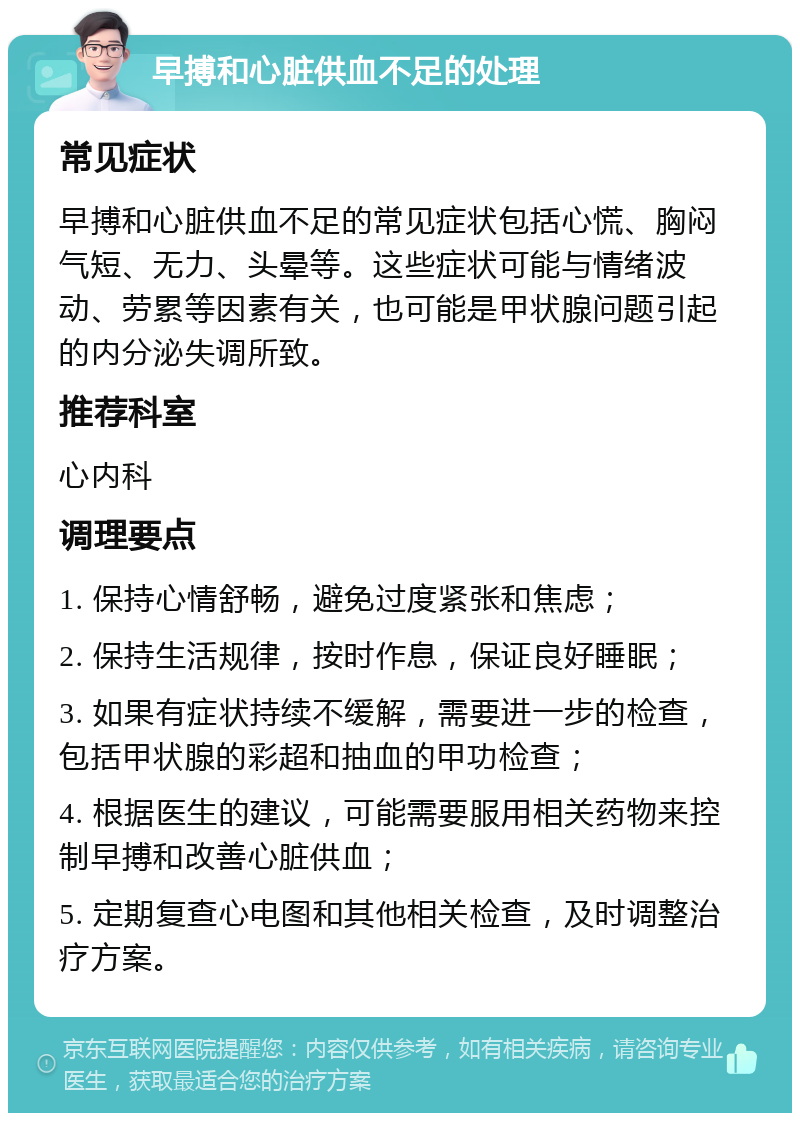 早搏和心脏供血不足的处理 常见症状 早搏和心脏供血不足的常见症状包括心慌、胸闷气短、无力、头晕等。这些症状可能与情绪波动、劳累等因素有关，也可能是甲状腺问题引起的内分泌失调所致。 推荐科室 心内科 调理要点 1. 保持心情舒畅，避免过度紧张和焦虑； 2. 保持生活规律，按时作息，保证良好睡眠； 3. 如果有症状持续不缓解，需要进一步的检查，包括甲状腺的彩超和抽血的甲功检查； 4. 根据医生的建议，可能需要服用相关药物来控制早搏和改善心脏供血； 5. 定期复查心电图和其他相关检查，及时调整治疗方案。