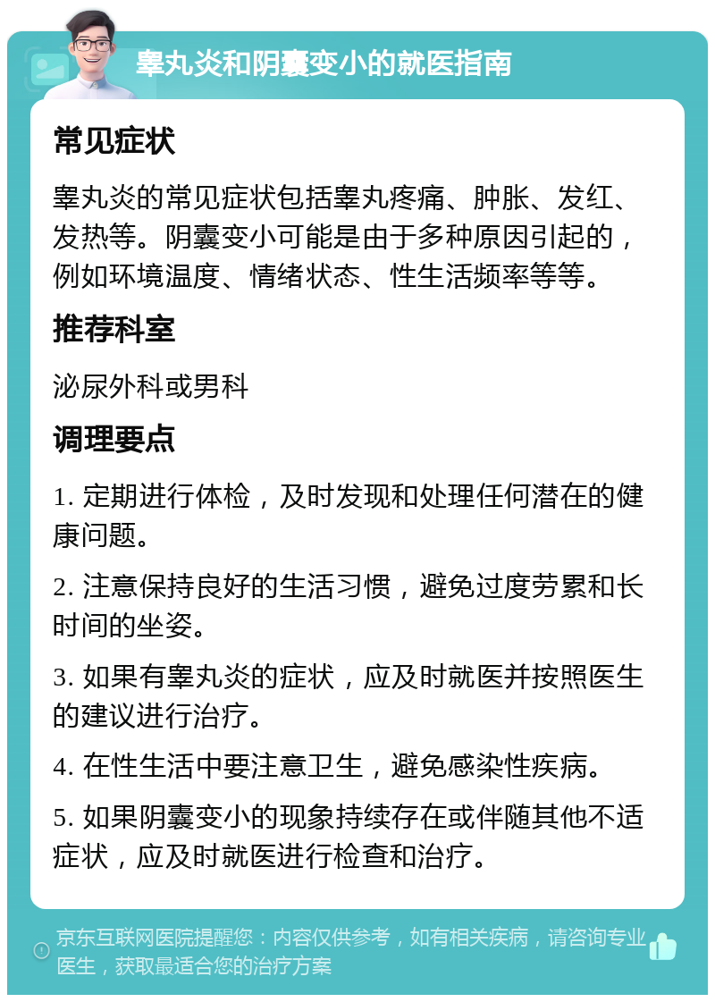 睾丸炎和阴囊变小的就医指南 常见症状 睾丸炎的常见症状包括睾丸疼痛、肿胀、发红、发热等。阴囊变小可能是由于多种原因引起的，例如环境温度、情绪状态、性生活频率等等。 推荐科室 泌尿外科或男科 调理要点 1. 定期进行体检，及时发现和处理任何潜在的健康问题。 2. 注意保持良好的生活习惯，避免过度劳累和长时间的坐姿。 3. 如果有睾丸炎的症状，应及时就医并按照医生的建议进行治疗。 4. 在性生活中要注意卫生，避免感染性疾病。 5. 如果阴囊变小的现象持续存在或伴随其他不适症状，应及时就医进行检查和治疗。