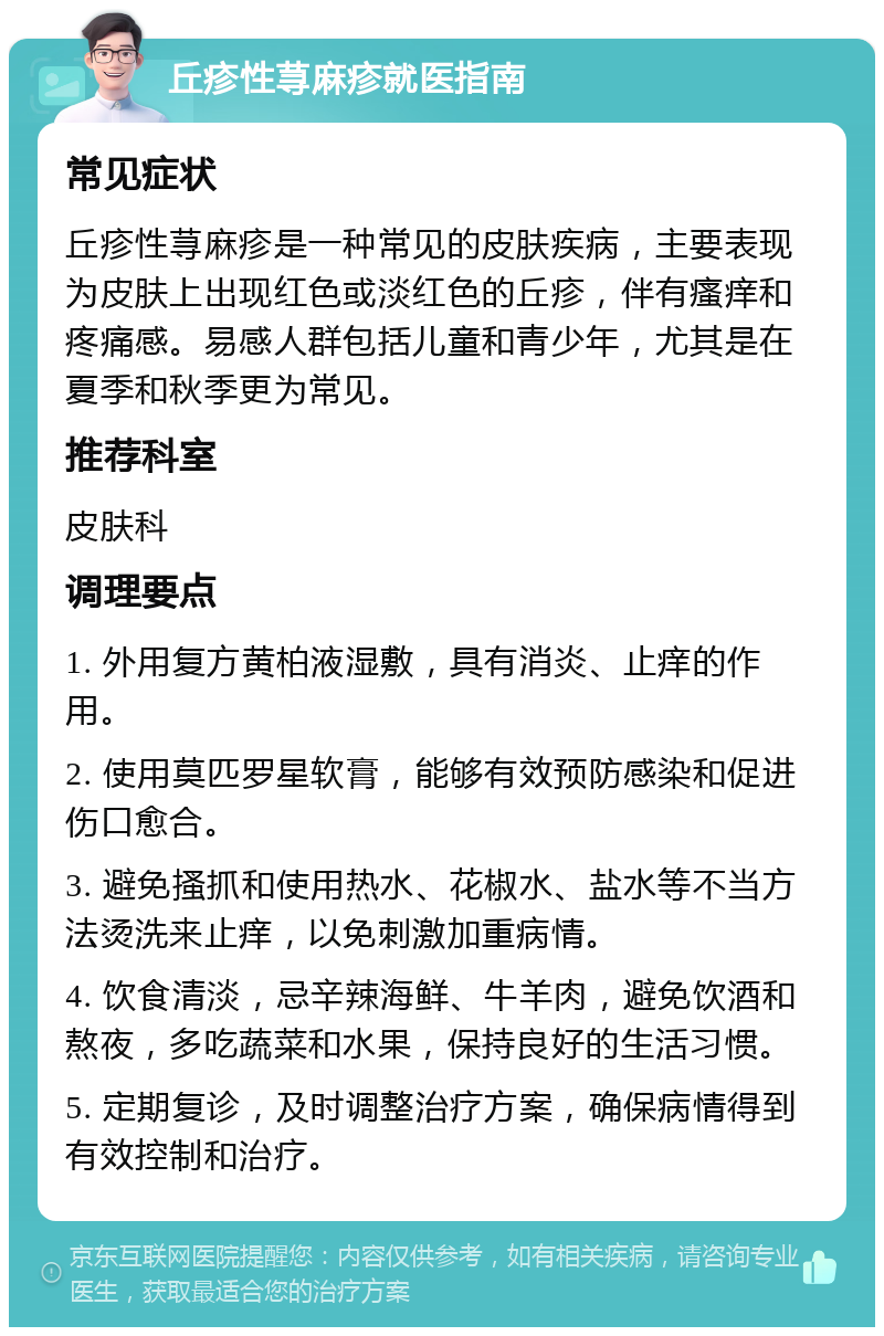 丘疹性荨麻疹就医指南 常见症状 丘疹性荨麻疹是一种常见的皮肤疾病，主要表现为皮肤上出现红色或淡红色的丘疹，伴有瘙痒和疼痛感。易感人群包括儿童和青少年，尤其是在夏季和秋季更为常见。 推荐科室 皮肤科 调理要点 1. 外用复方黄柏液湿敷，具有消炎、止痒的作用。 2. 使用莫匹罗星软膏，能够有效预防感染和促进伤口愈合。 3. 避免搔抓和使用热水、花椒水、盐水等不当方法烫洗来止痒，以免刺激加重病情。 4. 饮食清淡，忌辛辣海鲜、牛羊肉，避免饮酒和熬夜，多吃蔬菜和水果，保持良好的生活习惯。 5. 定期复诊，及时调整治疗方案，确保病情得到有效控制和治疗。