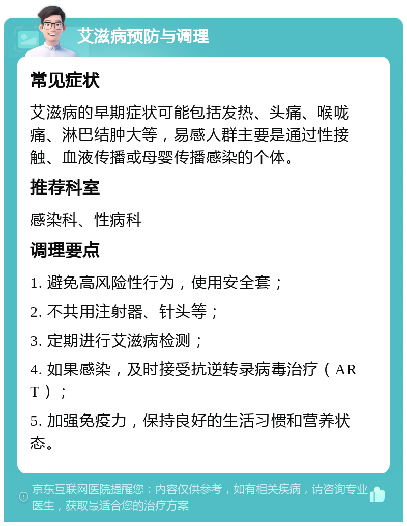 艾滋病预防与调理 常见症状 艾滋病的早期症状可能包括发热、头痛、喉咙痛、淋巴结肿大等，易感人群主要是通过性接触、血液传播或母婴传播感染的个体。 推荐科室 感染科、性病科 调理要点 1. 避免高风险性行为，使用安全套； 2. 不共用注射器、针头等； 3. 定期进行艾滋病检测； 4. 如果感染，及时接受抗逆转录病毒治疗（ART）； 5. 加强免疫力，保持良好的生活习惯和营养状态。