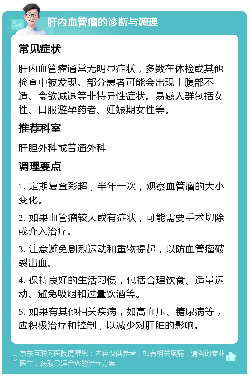 肝内血管瘤的诊断与调理 常见症状 肝内血管瘤通常无明显症状，多数在体检或其他检查中被发现。部分患者可能会出现上腹部不适、食欲减退等非特异性症状。易感人群包括女性、口服避孕药者、妊娠期女性等。 推荐科室 肝胆外科或普通外科 调理要点 1. 定期复查彩超，半年一次，观察血管瘤的大小变化。 2. 如果血管瘤较大或有症状，可能需要手术切除或介入治疗。 3. 注意避免剧烈运动和重物提起，以防血管瘤破裂出血。 4. 保持良好的生活习惯，包括合理饮食、适量运动、避免吸烟和过量饮酒等。 5. 如果有其他相关疾病，如高血压、糖尿病等，应积极治疗和控制，以减少对肝脏的影响。