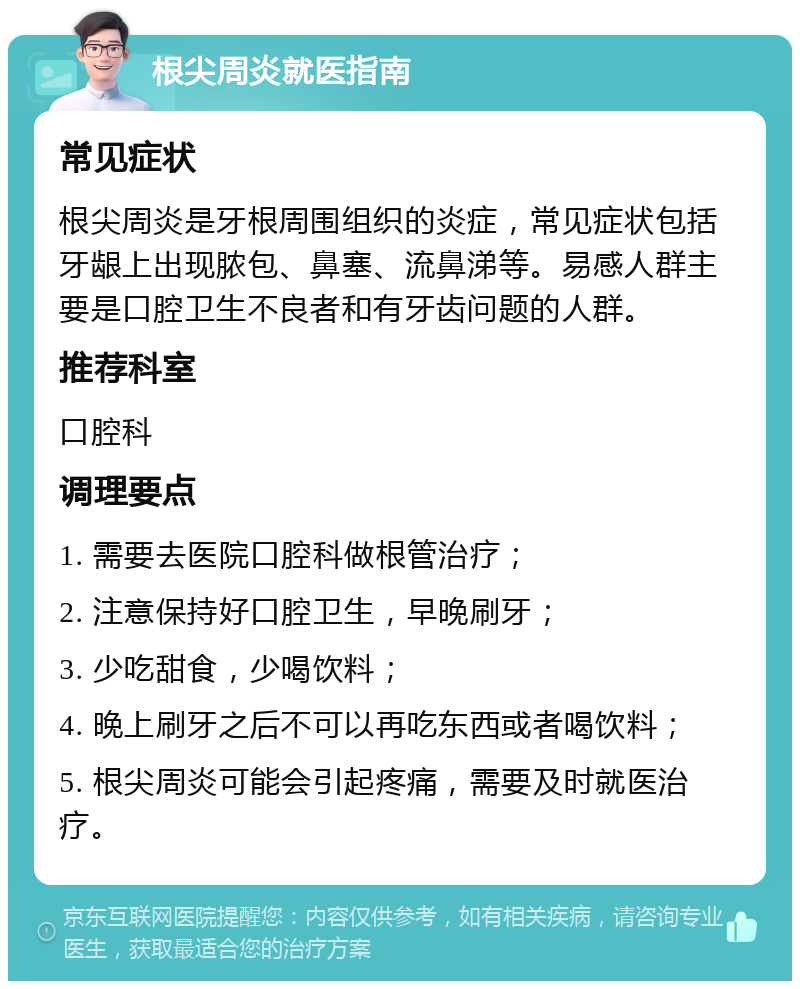 根尖周炎就医指南 常见症状 根尖周炎是牙根周围组织的炎症，常见症状包括牙龈上出现脓包、鼻塞、流鼻涕等。易感人群主要是口腔卫生不良者和有牙齿问题的人群。 推荐科室 口腔科 调理要点 1. 需要去医院口腔科做根管治疗； 2. 注意保持好口腔卫生，早晚刷牙； 3. 少吃甜食，少喝饮料； 4. 晚上刷牙之后不可以再吃东西或者喝饮料； 5. 根尖周炎可能会引起疼痛，需要及时就医治疗。