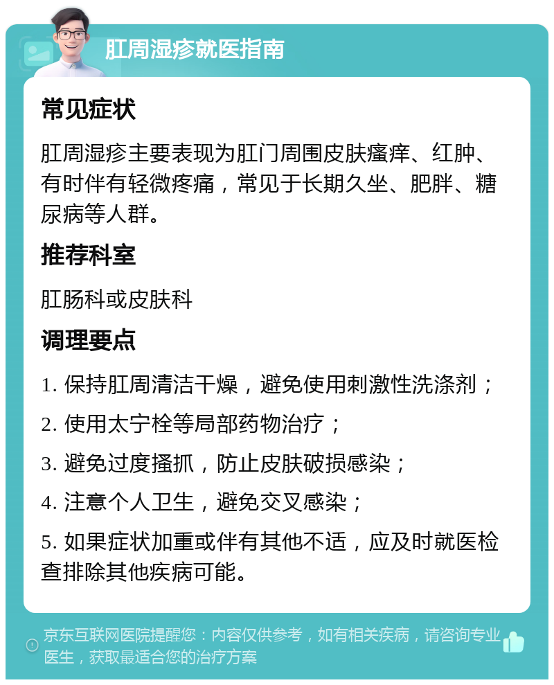 肛周湿疹就医指南 常见症状 肛周湿疹主要表现为肛门周围皮肤瘙痒、红肿、有时伴有轻微疼痛，常见于长期久坐、肥胖、糖尿病等人群。 推荐科室 肛肠科或皮肤科 调理要点 1. 保持肛周清洁干燥，避免使用刺激性洗涤剂； 2. 使用太宁栓等局部药物治疗； 3. 避免过度搔抓，防止皮肤破损感染； 4. 注意个人卫生，避免交叉感染； 5. 如果症状加重或伴有其他不适，应及时就医检查排除其他疾病可能。