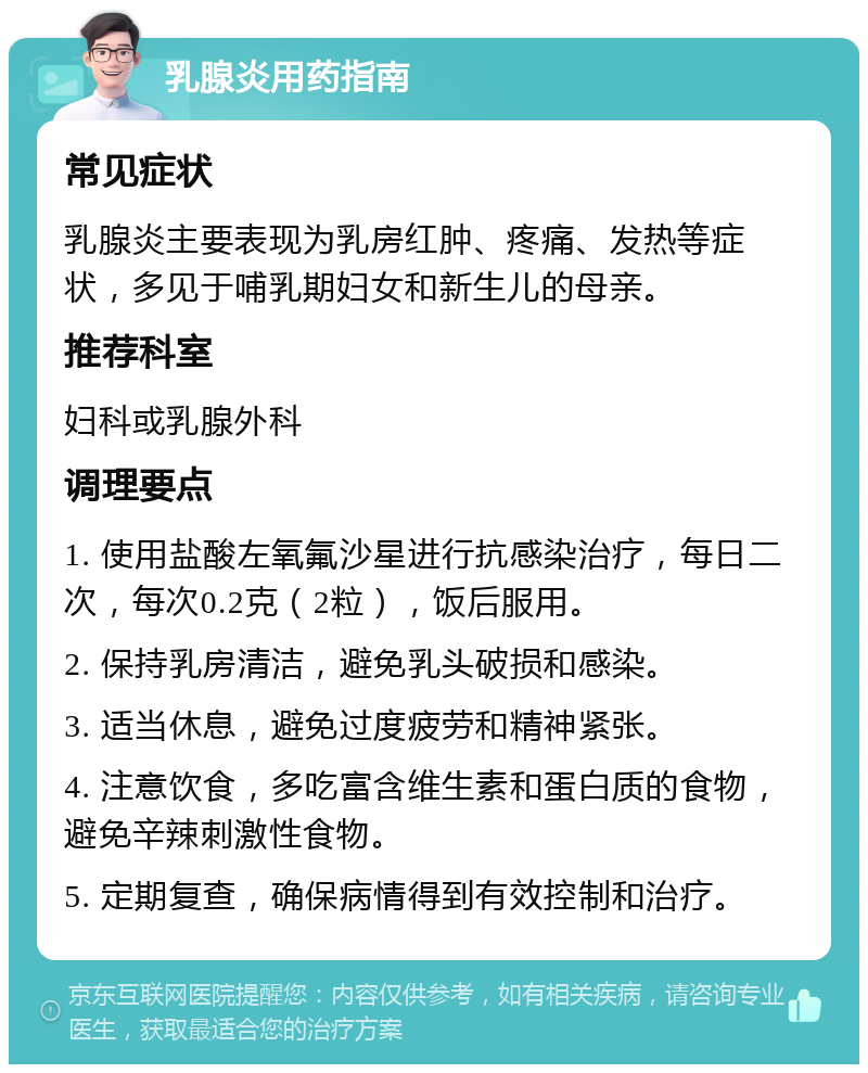 乳腺炎用药指南 常见症状 乳腺炎主要表现为乳房红肿、疼痛、发热等症状，多见于哺乳期妇女和新生儿的母亲。 推荐科室 妇科或乳腺外科 调理要点 1. 使用盐酸左氧氟沙星进行抗感染治疗，每日二次，每次0.2克（2粒），饭后服用。 2. 保持乳房清洁，避免乳头破损和感染。 3. 适当休息，避免过度疲劳和精神紧张。 4. 注意饮食，多吃富含维生素和蛋白质的食物，避免辛辣刺激性食物。 5. 定期复查，确保病情得到有效控制和治疗。