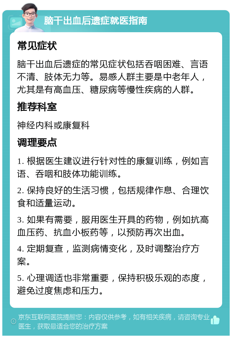 脑干出血后遗症就医指南 常见症状 脑干出血后遗症的常见症状包括吞咽困难、言语不清、肢体无力等。易感人群主要是中老年人，尤其是有高血压、糖尿病等慢性疾病的人群。 推荐科室 神经内科或康复科 调理要点 1. 根据医生建议进行针对性的康复训练，例如言语、吞咽和肢体功能训练。 2. 保持良好的生活习惯，包括规律作息、合理饮食和适量运动。 3. 如果有需要，服用医生开具的药物，例如抗高血压药、抗血小板药等，以预防再次出血。 4. 定期复查，监测病情变化，及时调整治疗方案。 5. 心理调适也非常重要，保持积极乐观的态度，避免过度焦虑和压力。