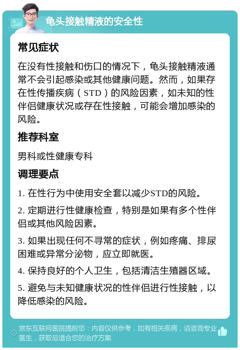 龟头接触精液的安全性 常见症状 在没有性接触和伤口的情况下，龟头接触精液通常不会引起感染或其他健康问题。然而，如果存在性传播疾病（STD）的风险因素，如未知的性伴侣健康状况或存在性接触，可能会增加感染的风险。 推荐科室 男科或性健康专科 调理要点 1. 在性行为中使用安全套以减少STD的风险。 2. 定期进行性健康检查，特别是如果有多个性伴侣或其他风险因素。 3. 如果出现任何不寻常的症状，例如疼痛、排尿困难或异常分泌物，应立即就医。 4. 保持良好的个人卫生，包括清洁生殖器区域。 5. 避免与未知健康状况的性伴侣进行性接触，以降低感染的风险。