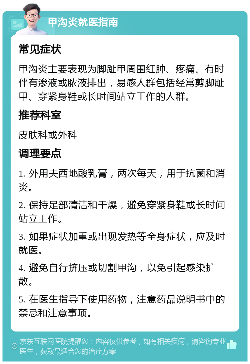 甲沟炎就医指南 常见症状 甲沟炎主要表现为脚趾甲周围红肿、疼痛、有时伴有渗液或脓液排出，易感人群包括经常剪脚趾甲、穿紧身鞋或长时间站立工作的人群。 推荐科室 皮肤科或外科 调理要点 1. 外用夫西地酸乳膏，两次每天，用于抗菌和消炎。 2. 保持足部清洁和干燥，避免穿紧身鞋或长时间站立工作。 3. 如果症状加重或出现发热等全身症状，应及时就医。 4. 避免自行挤压或切割甲沟，以免引起感染扩散。 5. 在医生指导下使用药物，注意药品说明书中的禁忌和注意事项。