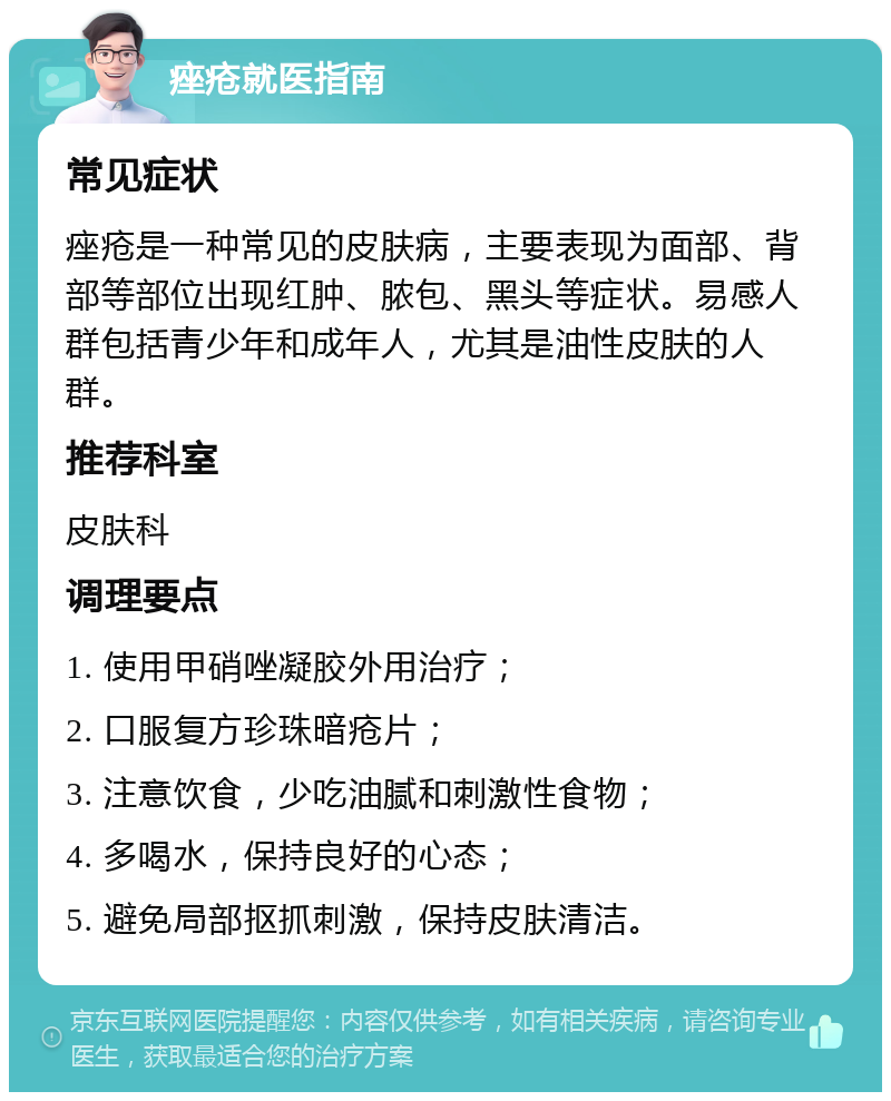 痤疮就医指南 常见症状 痤疮是一种常见的皮肤病，主要表现为面部、背部等部位出现红肿、脓包、黑头等症状。易感人群包括青少年和成年人，尤其是油性皮肤的人群。 推荐科室 皮肤科 调理要点 1. 使用甲硝唑凝胶外用治疗； 2. 口服复方珍珠暗疮片； 3. 注意饮食，少吃油腻和刺激性食物； 4. 多喝水，保持良好的心态； 5. 避免局部抠抓刺激，保持皮肤清洁。