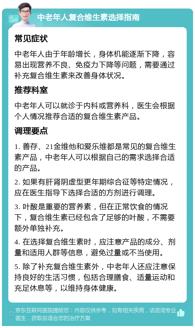 中老年人复合维生素选择指南 常见症状 中老年人由于年龄增长，身体机能逐渐下降，容易出现营养不良、免疫力下降等问题，需要通过补充复合维生素来改善身体状况。 推荐科室 中老年人可以就诊于内科或营养科，医生会根据个人情况推荐合适的复合维生素产品。 调理要点 1. 善存、21金维他和爱乐维都是常见的复合维生素产品，中老年人可以根据自己的需求选择合适的产品。 2. 如果有肝肾阴虚型更年期综合征等特定情况，应在医生指导下选择合适的方剂进行调理。 3. 叶酸是重要的营养素，但在正常饮食的情况下，复合维生素已经包含了足够的叶酸，不需要额外单独补充。 4. 在选择复合维生素时，应注意产品的成分、剂量和适用人群等信息，避免过量或不当使用。 5. 除了补充复合维生素外，中老年人还应注意保持良好的生活习惯，包括合理膳食、适量运动和充足休息等，以维持身体健康。