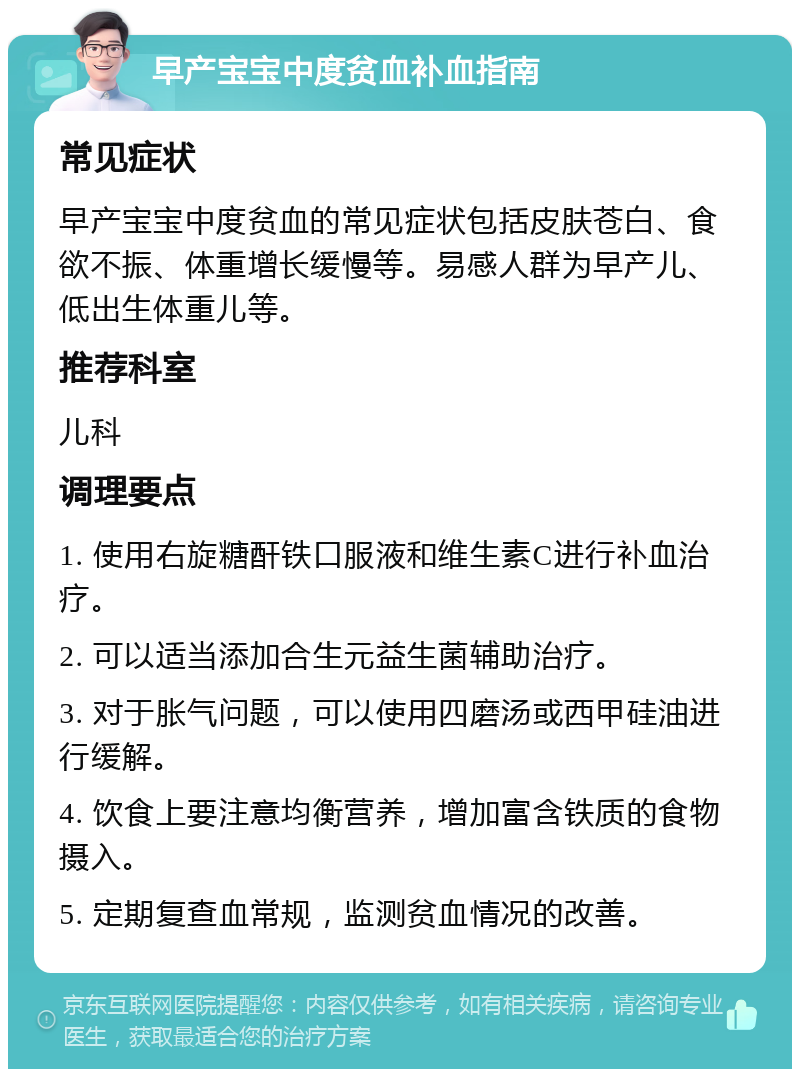 早产宝宝中度贫血补血指南 常见症状 早产宝宝中度贫血的常见症状包括皮肤苍白、食欲不振、体重增长缓慢等。易感人群为早产儿、低出生体重儿等。 推荐科室 儿科 调理要点 1. 使用右旋糖酐铁口服液和维生素C进行补血治疗。 2. 可以适当添加合生元益生菌辅助治疗。 3. 对于胀气问题，可以使用四磨汤或西甲硅油进行缓解。 4. 饮食上要注意均衡营养，增加富含铁质的食物摄入。 5. 定期复查血常规，监测贫血情况的改善。