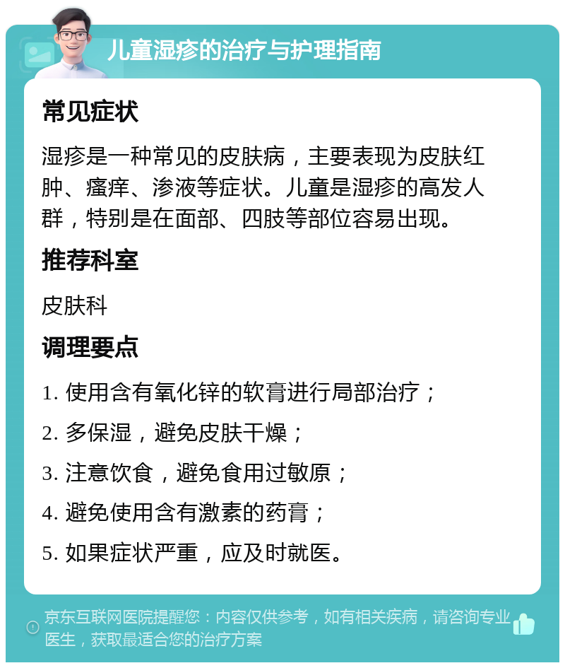 儿童湿疹的治疗与护理指南 常见症状 湿疹是一种常见的皮肤病，主要表现为皮肤红肿、瘙痒、渗液等症状。儿童是湿疹的高发人群，特别是在面部、四肢等部位容易出现。 推荐科室 皮肤科 调理要点 1. 使用含有氧化锌的软膏进行局部治疗； 2. 多保湿，避免皮肤干燥； 3. 注意饮食，避免食用过敏原； 4. 避免使用含有激素的药膏； 5. 如果症状严重，应及时就医。