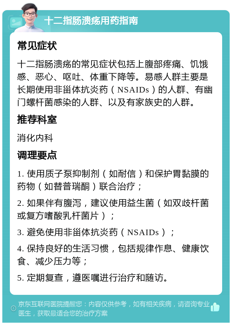 十二指肠溃疡用药指南 常见症状 十二指肠溃疡的常见症状包括上腹部疼痛、饥饿感、恶心、呕吐、体重下降等。易感人群主要是长期使用非甾体抗炎药（NSAIDs）的人群、有幽门螺杆菌感染的人群、以及有家族史的人群。 推荐科室 消化内科 调理要点 1. 使用质子泵抑制剂（如耐信）和保护胃黏膜的药物（如替普瑞酮）联合治疗； 2. 如果伴有腹泻，建议使用益生菌（如双歧杆菌或复方嗜酸乳杆菌片）； 3. 避免使用非甾体抗炎药（NSAIDs）； 4. 保持良好的生活习惯，包括规律作息、健康饮食、减少压力等； 5. 定期复查，遵医嘱进行治疗和随访。