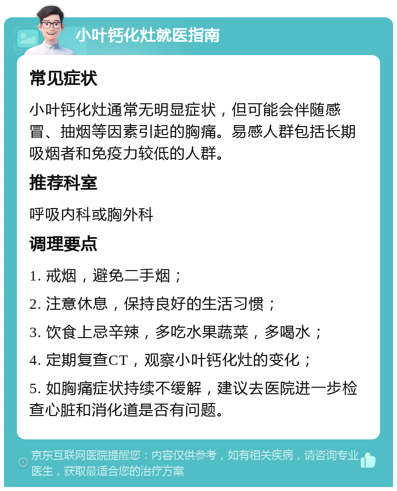 小叶钙化灶就医指南 常见症状 小叶钙化灶通常无明显症状，但可能会伴随感冒、抽烟等因素引起的胸痛。易感人群包括长期吸烟者和免疫力较低的人群。 推荐科室 呼吸内科或胸外科 调理要点 1. 戒烟，避免二手烟； 2. 注意休息，保持良好的生活习惯； 3. 饮食上忌辛辣，多吃水果蔬菜，多喝水； 4. 定期复查CT，观察小叶钙化灶的变化； 5. 如胸痛症状持续不缓解，建议去医院进一步检查心脏和消化道是否有问题。