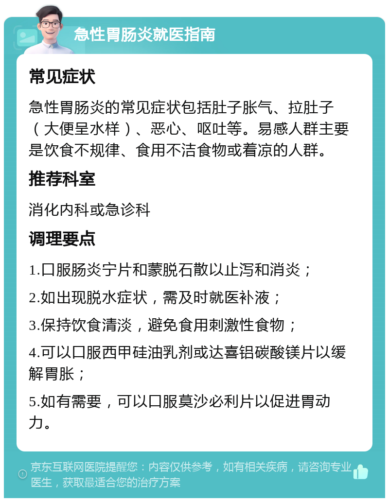 急性胃肠炎就医指南 常见症状 急性胃肠炎的常见症状包括肚子胀气、拉肚子（大便呈水样）、恶心、呕吐等。易感人群主要是饮食不规律、食用不洁食物或着凉的人群。 推荐科室 消化内科或急诊科 调理要点 1.口服肠炎宁片和蒙脱石散以止泻和消炎； 2.如出现脱水症状，需及时就医补液； 3.保持饮食清淡，避免食用刺激性食物； 4.可以口服西甲硅油乳剂或达喜铝碳酸镁片以缓解胃胀； 5.如有需要，可以口服莫沙必利片以促进胃动力。