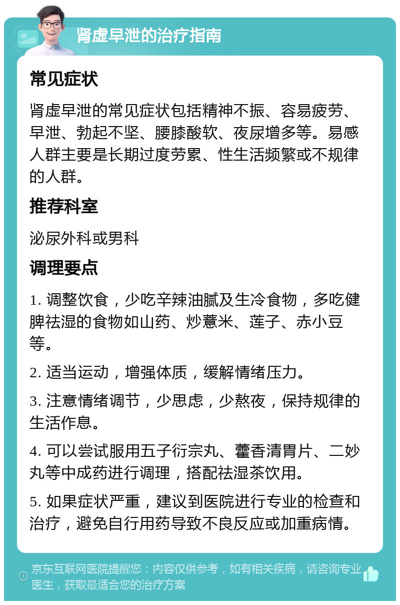 肾虚早泄的治疗指南 常见症状 肾虚早泄的常见症状包括精神不振、容易疲劳、早泄、勃起不坚、腰膝酸软、夜尿增多等。易感人群主要是长期过度劳累、性生活频繁或不规律的人群。 推荐科室 泌尿外科或男科 调理要点 1. 调整饮食，少吃辛辣油腻及生冷食物，多吃健脾祛湿的食物如山药、炒薏米、莲子、赤小豆等。 2. 适当运动，增强体质，缓解情绪压力。 3. 注意情绪调节，少思虑，少熬夜，保持规律的生活作息。 4. 可以尝试服用五子衍宗丸、藿香清胃片、二妙丸等中成药进行调理，搭配祛湿茶饮用。 5. 如果症状严重，建议到医院进行专业的检查和治疗，避免自行用药导致不良反应或加重病情。