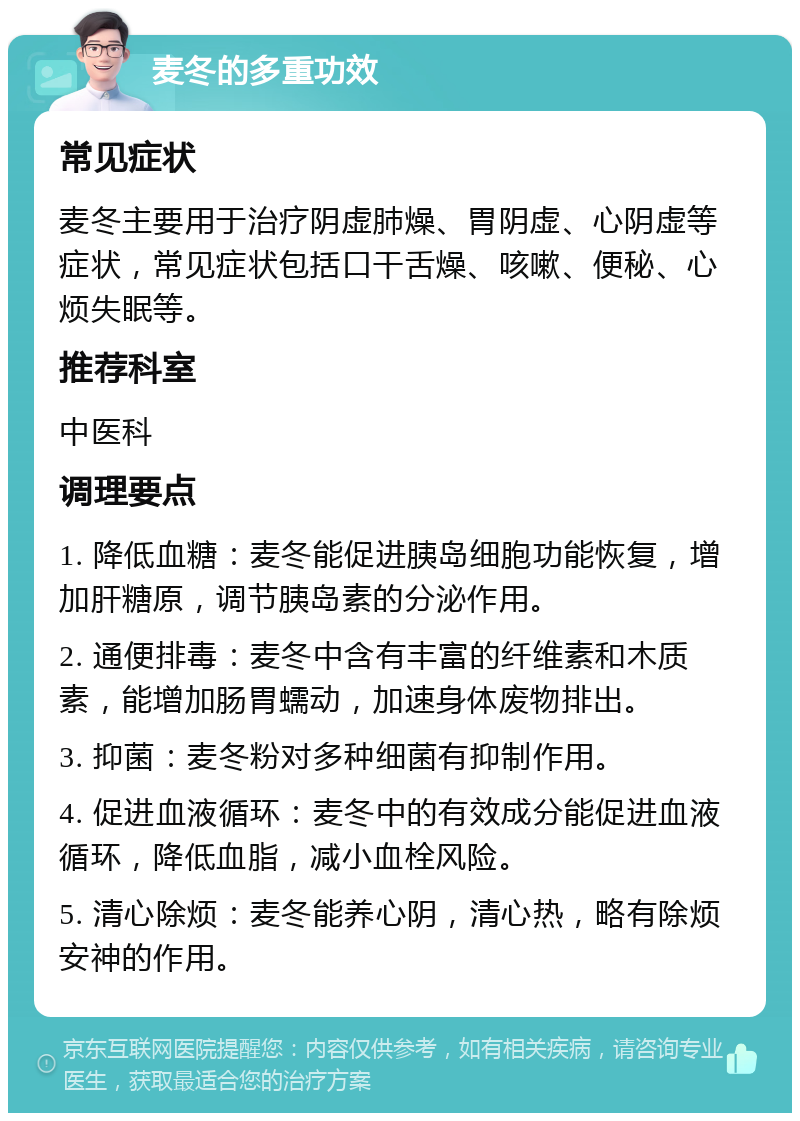 麦冬的多重功效 常见症状 麦冬主要用于治疗阴虚肺燥、胃阴虚、心阴虚等症状，常见症状包括口干舌燥、咳嗽、便秘、心烦失眠等。 推荐科室 中医科 调理要点 1. 降低血糖：麦冬能促进胰岛细胞功能恢复，增加肝糖原，调节胰岛素的分泌作用。 2. 通便排毒：麦冬中含有丰富的纤维素和木质素，能增加肠胃蠕动，加速身体废物排出。 3. 抑菌：麦冬粉对多种细菌有抑制作用。 4. 促进血液循环：麦冬中的有效成分能促进血液循环，降低血脂，减小血栓风险。 5. 清心除烦：麦冬能养心阴，清心热，略有除烦安神的作用。