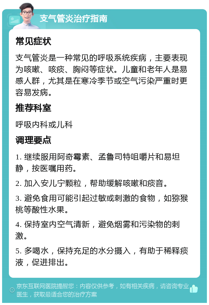 支气管炎治疗指南 常见症状 支气管炎是一种常见的呼吸系统疾病，主要表现为咳嗽、咳痰、胸闷等症状。儿童和老年人是易感人群，尤其是在寒冷季节或空气污染严重时更容易发病。 推荐科室 呼吸内科或儿科 调理要点 1. 继续服用阿奇霉素、孟鲁司特咀嚼片和易坦静，按医嘱用药。 2. 加入安儿宁颗粒，帮助缓解咳嗽和痰音。 3. 避免食用可能引起过敏或刺激的食物，如猕猴桃等酸性水果。 4. 保持室内空气清新，避免烟雾和污染物的刺激。 5. 多喝水，保持充足的水分摄入，有助于稀释痰液，促进排出。