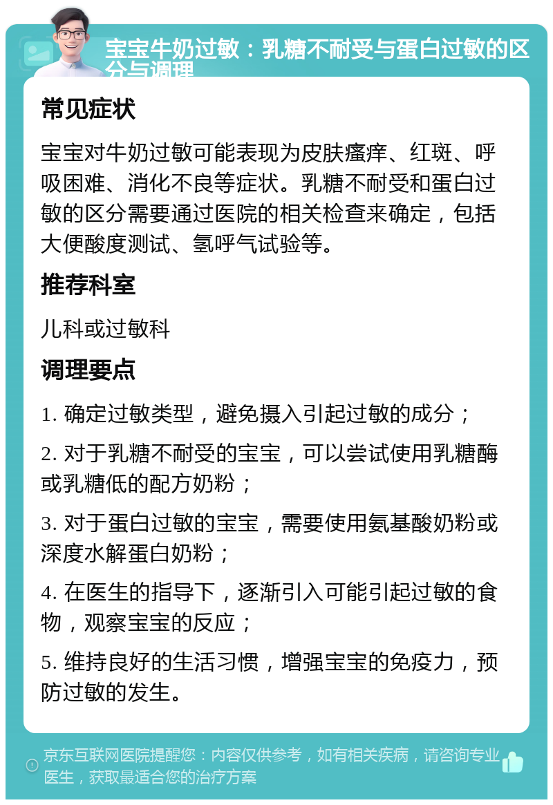 宝宝牛奶过敏：乳糖不耐受与蛋白过敏的区分与调理 常见症状 宝宝对牛奶过敏可能表现为皮肤瘙痒、红斑、呼吸困难、消化不良等症状。乳糖不耐受和蛋白过敏的区分需要通过医院的相关检查来确定，包括大便酸度测试、氢呼气试验等。 推荐科室 儿科或过敏科 调理要点 1. 确定过敏类型，避免摄入引起过敏的成分； 2. 对于乳糖不耐受的宝宝，可以尝试使用乳糖酶或乳糖低的配方奶粉； 3. 对于蛋白过敏的宝宝，需要使用氨基酸奶粉或深度水解蛋白奶粉； 4. 在医生的指导下，逐渐引入可能引起过敏的食物，观察宝宝的反应； 5. 维持良好的生活习惯，增强宝宝的免疫力，预防过敏的发生。