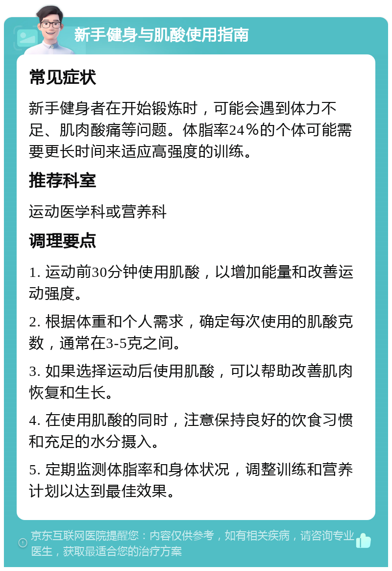 新手健身与肌酸使用指南 常见症状 新手健身者在开始锻炼时，可能会遇到体力不足、肌肉酸痛等问题。体脂率24％的个体可能需要更长时间来适应高强度的训练。 推荐科室 运动医学科或营养科 调理要点 1. 运动前30分钟使用肌酸，以增加能量和改善运动强度。 2. 根据体重和个人需求，确定每次使用的肌酸克数，通常在3-5克之间。 3. 如果选择运动后使用肌酸，可以帮助改善肌肉恢复和生长。 4. 在使用肌酸的同时，注意保持良好的饮食习惯和充足的水分摄入。 5. 定期监测体脂率和身体状况，调整训练和营养计划以达到最佳效果。