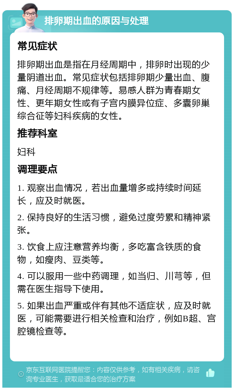 排卵期出血的原因与处理 常见症状 排卵期出血是指在月经周期中，排卵时出现的少量阴道出血。常见症状包括排卵期少量出血、腹痛、月经周期不规律等。易感人群为青春期女性、更年期女性或有子宫内膜异位症、多囊卵巢综合征等妇科疾病的女性。 推荐科室 妇科 调理要点 1. 观察出血情况，若出血量增多或持续时间延长，应及时就医。 2. 保持良好的生活习惯，避免过度劳累和精神紧张。 3. 饮食上应注意营养均衡，多吃富含铁质的食物，如瘦肉、豆类等。 4. 可以服用一些中药调理，如当归、川芎等，但需在医生指导下使用。 5. 如果出血严重或伴有其他不适症状，应及时就医，可能需要进行相关检查和治疗，例如B超、宫腔镜检查等。