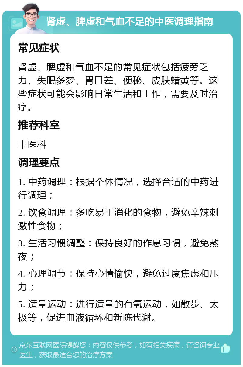 肾虚、脾虚和气血不足的中医调理指南 常见症状 肾虚、脾虚和气血不足的常见症状包括疲劳乏力、失眠多梦、胃口差、便秘、皮肤蜡黄等。这些症状可能会影响日常生活和工作，需要及时治疗。 推荐科室 中医科 调理要点 1. 中药调理：根据个体情况，选择合适的中药进行调理； 2. 饮食调理：多吃易于消化的食物，避免辛辣刺激性食物； 3. 生活习惯调整：保持良好的作息习惯，避免熬夜； 4. 心理调节：保持心情愉快，避免过度焦虑和压力； 5. 适量运动：进行适量的有氧运动，如散步、太极等，促进血液循环和新陈代谢。