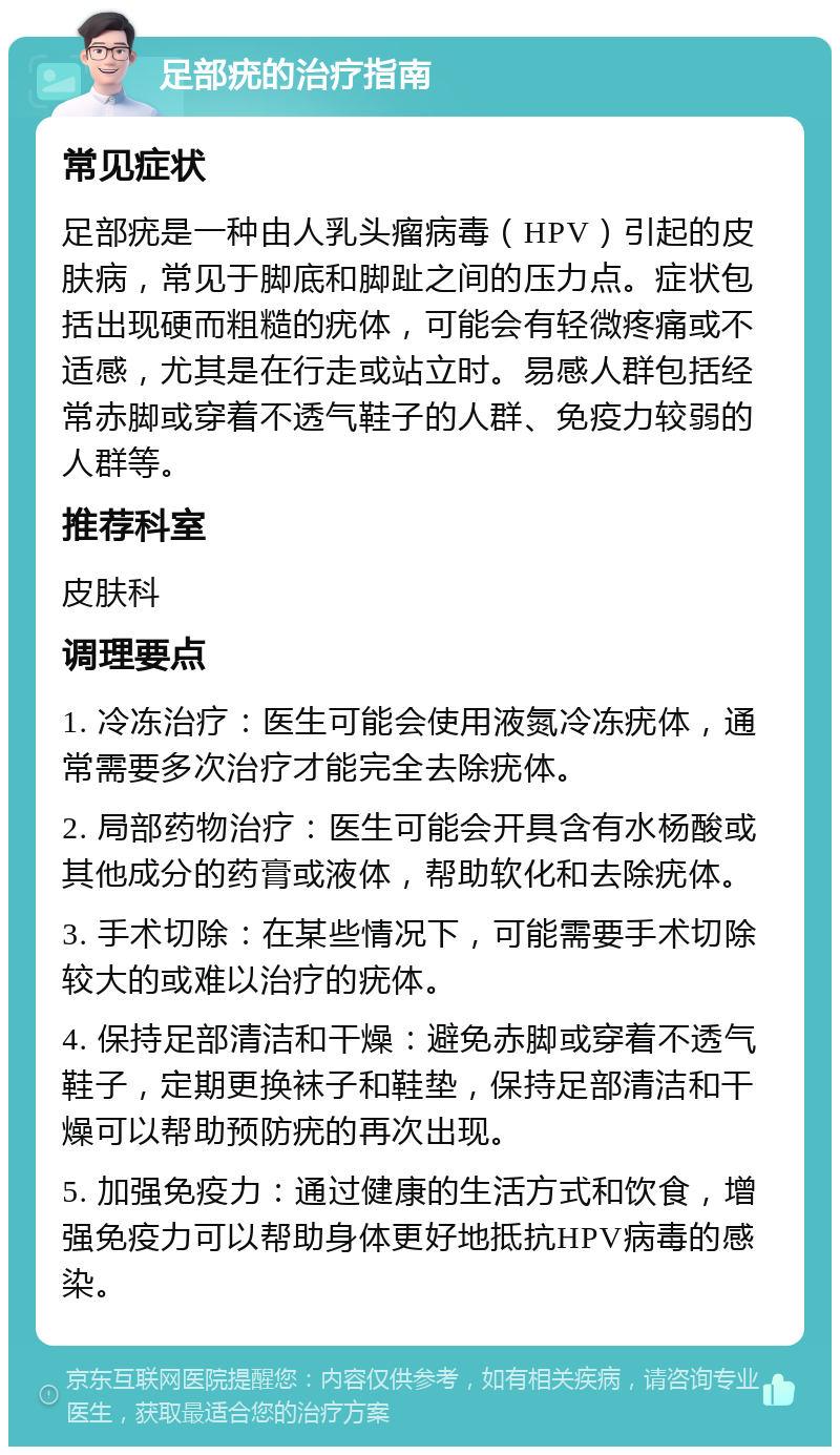 足部疣的治疗指南 常见症状 足部疣是一种由人乳头瘤病毒（HPV）引起的皮肤病，常见于脚底和脚趾之间的压力点。症状包括出现硬而粗糙的疣体，可能会有轻微疼痛或不适感，尤其是在行走或站立时。易感人群包括经常赤脚或穿着不透气鞋子的人群、免疫力较弱的人群等。 推荐科室 皮肤科 调理要点 1. 冷冻治疗：医生可能会使用液氮冷冻疣体，通常需要多次治疗才能完全去除疣体。 2. 局部药物治疗：医生可能会开具含有水杨酸或其他成分的药膏或液体，帮助软化和去除疣体。 3. 手术切除：在某些情况下，可能需要手术切除较大的或难以治疗的疣体。 4. 保持足部清洁和干燥：避免赤脚或穿着不透气鞋子，定期更换袜子和鞋垫，保持足部清洁和干燥可以帮助预防疣的再次出现。 5. 加强免疫力：通过健康的生活方式和饮食，增强免疫力可以帮助身体更好地抵抗HPV病毒的感染。