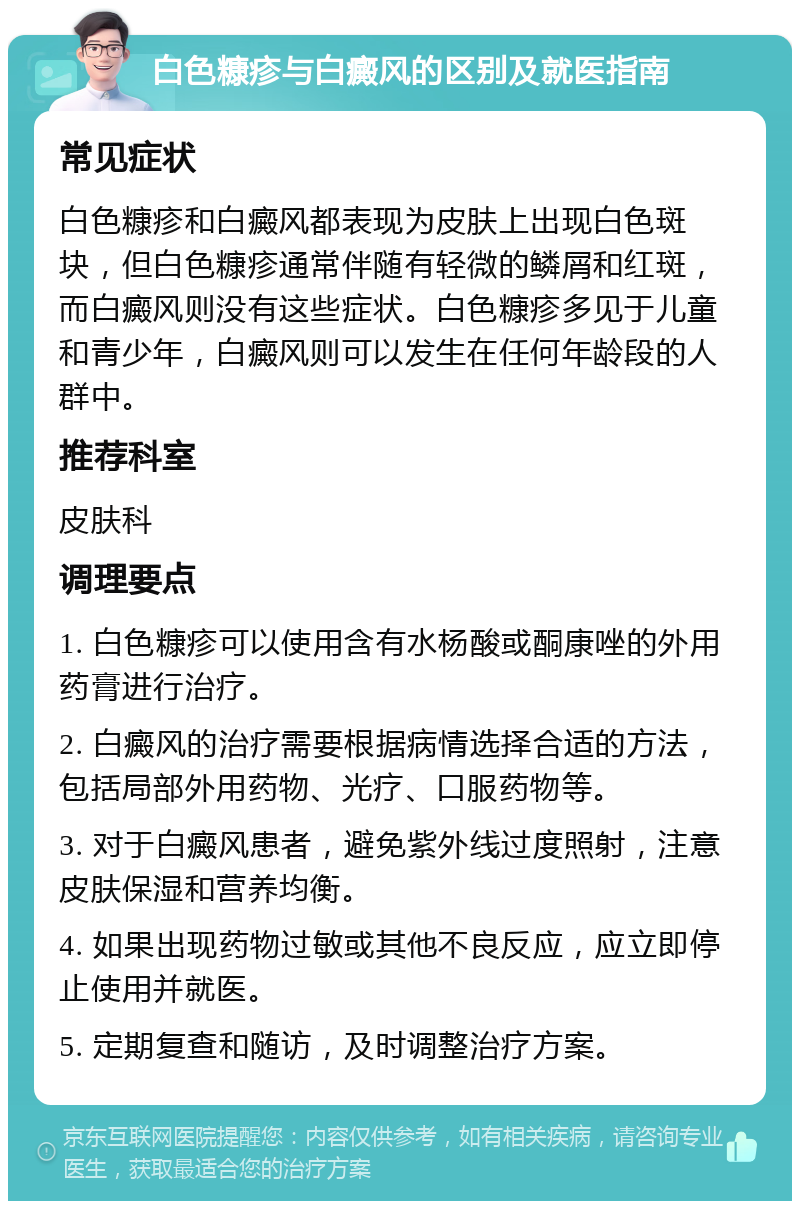 白色糠疹与白癜风的区别及就医指南 常见症状 白色糠疹和白癜风都表现为皮肤上出现白色斑块，但白色糠疹通常伴随有轻微的鳞屑和红斑，而白癜风则没有这些症状。白色糠疹多见于儿童和青少年，白癜风则可以发生在任何年龄段的人群中。 推荐科室 皮肤科 调理要点 1. 白色糠疹可以使用含有水杨酸或酮康唑的外用药膏进行治疗。 2. 白癜风的治疗需要根据病情选择合适的方法，包括局部外用药物、光疗、口服药物等。 3. 对于白癜风患者，避免紫外线过度照射，注意皮肤保湿和营养均衡。 4. 如果出现药物过敏或其他不良反应，应立即停止使用并就医。 5. 定期复查和随访，及时调整治疗方案。