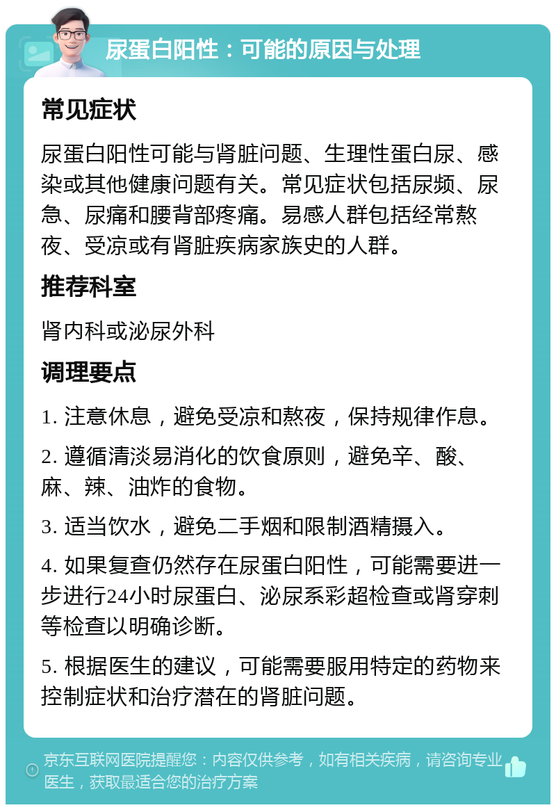 尿蛋白阳性：可能的原因与处理 常见症状 尿蛋白阳性可能与肾脏问题、生理性蛋白尿、感染或其他健康问题有关。常见症状包括尿频、尿急、尿痛和腰背部疼痛。易感人群包括经常熬夜、受凉或有肾脏疾病家族史的人群。 推荐科室 肾内科或泌尿外科 调理要点 1. 注意休息，避免受凉和熬夜，保持规律作息。 2. 遵循清淡易消化的饮食原则，避免辛、酸、麻、辣、油炸的食物。 3. 适当饮水，避免二手烟和限制酒精摄入。 4. 如果复查仍然存在尿蛋白阳性，可能需要进一步进行24小时尿蛋白、泌尿系彩超检查或肾穿刺等检查以明确诊断。 5. 根据医生的建议，可能需要服用特定的药物来控制症状和治疗潜在的肾脏问题。