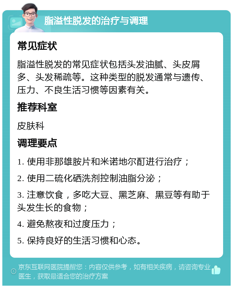 脂溢性脱发的治疗与调理 常见症状 脂溢性脱发的常见症状包括头发油腻、头皮屑多、头发稀疏等。这种类型的脱发通常与遗传、压力、不良生活习惯等因素有关。 推荐科室 皮肤科 调理要点 1. 使用非那雄胺片和米诺地尔酊进行治疗； 2. 使用二硫化硒洗剂控制油脂分泌； 3. 注意饮食，多吃大豆、黑芝麻、黑豆等有助于头发生长的食物； 4. 避免熬夜和过度压力； 5. 保持良好的生活习惯和心态。