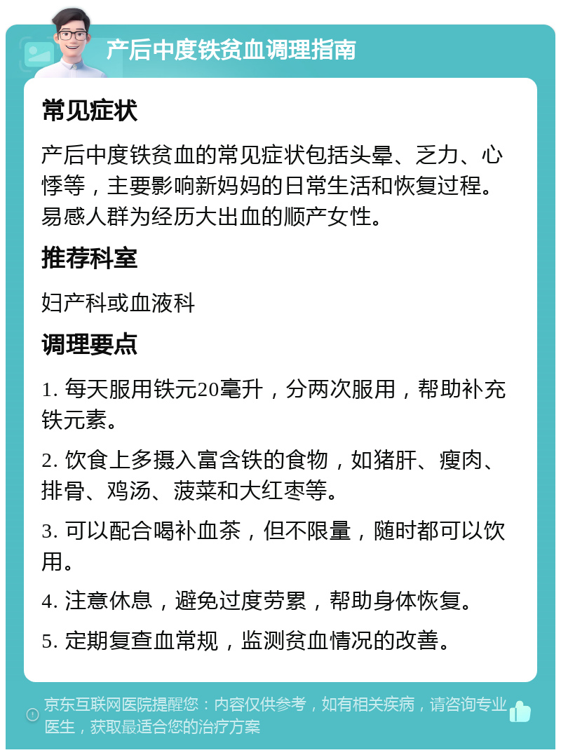 产后中度铁贫血调理指南 常见症状 产后中度铁贫血的常见症状包括头晕、乏力、心悸等，主要影响新妈妈的日常生活和恢复过程。易感人群为经历大出血的顺产女性。 推荐科室 妇产科或血液科 调理要点 1. 每天服用铁元20毫升，分两次服用，帮助补充铁元素。 2. 饮食上多摄入富含铁的食物，如猪肝、瘦肉、排骨、鸡汤、菠菜和大红枣等。 3. 可以配合喝补血茶，但不限量，随时都可以饮用。 4. 注意休息，避免过度劳累，帮助身体恢复。 5. 定期复查血常规，监测贫血情况的改善。