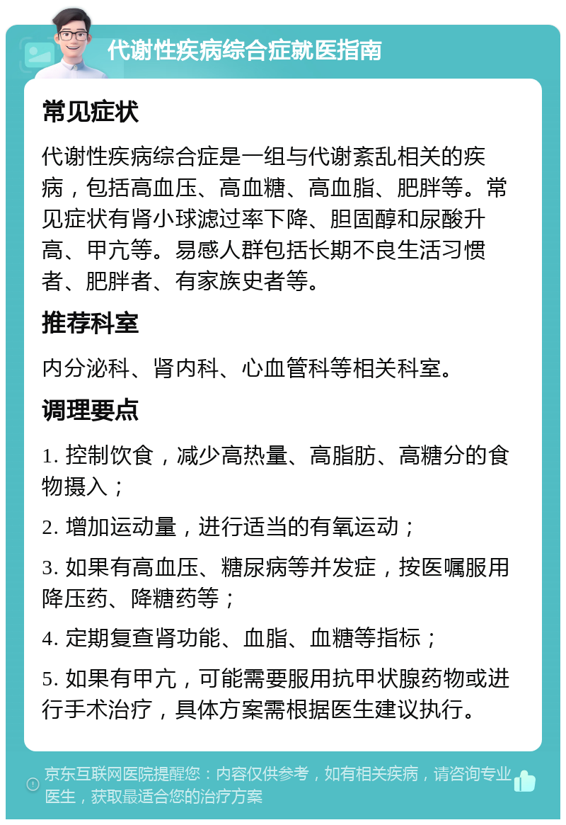 代谢性疾病综合症就医指南 常见症状 代谢性疾病综合症是一组与代谢紊乱相关的疾病，包括高血压、高血糖、高血脂、肥胖等。常见症状有肾小球滤过率下降、胆固醇和尿酸升高、甲亢等。易感人群包括长期不良生活习惯者、肥胖者、有家族史者等。 推荐科室 内分泌科、肾内科、心血管科等相关科室。 调理要点 1. 控制饮食，减少高热量、高脂肪、高糖分的食物摄入； 2. 增加运动量，进行适当的有氧运动； 3. 如果有高血压、糖尿病等并发症，按医嘱服用降压药、降糖药等； 4. 定期复查肾功能、血脂、血糖等指标； 5. 如果有甲亢，可能需要服用抗甲状腺药物或进行手术治疗，具体方案需根据医生建议执行。