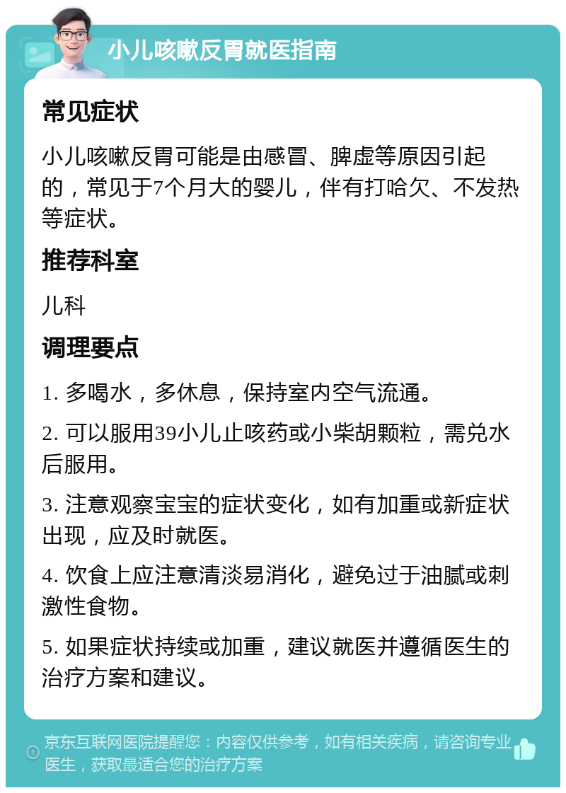 小儿咳嗽反胃就医指南 常见症状 小儿咳嗽反胃可能是由感冒、脾虚等原因引起的，常见于7个月大的婴儿，伴有打哈欠、不发热等症状。 推荐科室 儿科 调理要点 1. 多喝水，多休息，保持室内空气流通。 2. 可以服用39小儿止咳药或小柴胡颗粒，需兑水后服用。 3. 注意观察宝宝的症状变化，如有加重或新症状出现，应及时就医。 4. 饮食上应注意清淡易消化，避免过于油腻或刺激性食物。 5. 如果症状持续或加重，建议就医并遵循医生的治疗方案和建议。