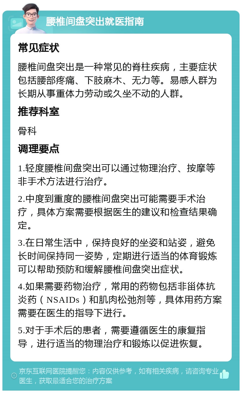 腰椎间盘突出就医指南 常见症状 腰椎间盘突出是一种常见的脊柱疾病，主要症状包括腰部疼痛、下肢麻木、无力等。易感人群为长期从事重体力劳动或久坐不动的人群。 推荐科室 骨科 调理要点 1.轻度腰椎间盘突出可以通过物理治疗、按摩等非手术方法进行治疗。 2.中度到重度的腰椎间盘突出可能需要手术治疗，具体方案需要根据医生的建议和检查结果确定。 3.在日常生活中，保持良好的坐姿和站姿，避免长时间保持同一姿势，定期进行适当的体育锻炼可以帮助预防和缓解腰椎间盘突出症状。 4.如果需要药物治疗，常用的药物包括非甾体抗炎药（NSAIDs）和肌肉松弛剂等，具体用药方案需要在医生的指导下进行。 5.对于手术后的患者，需要遵循医生的康复指导，进行适当的物理治疗和锻炼以促进恢复。