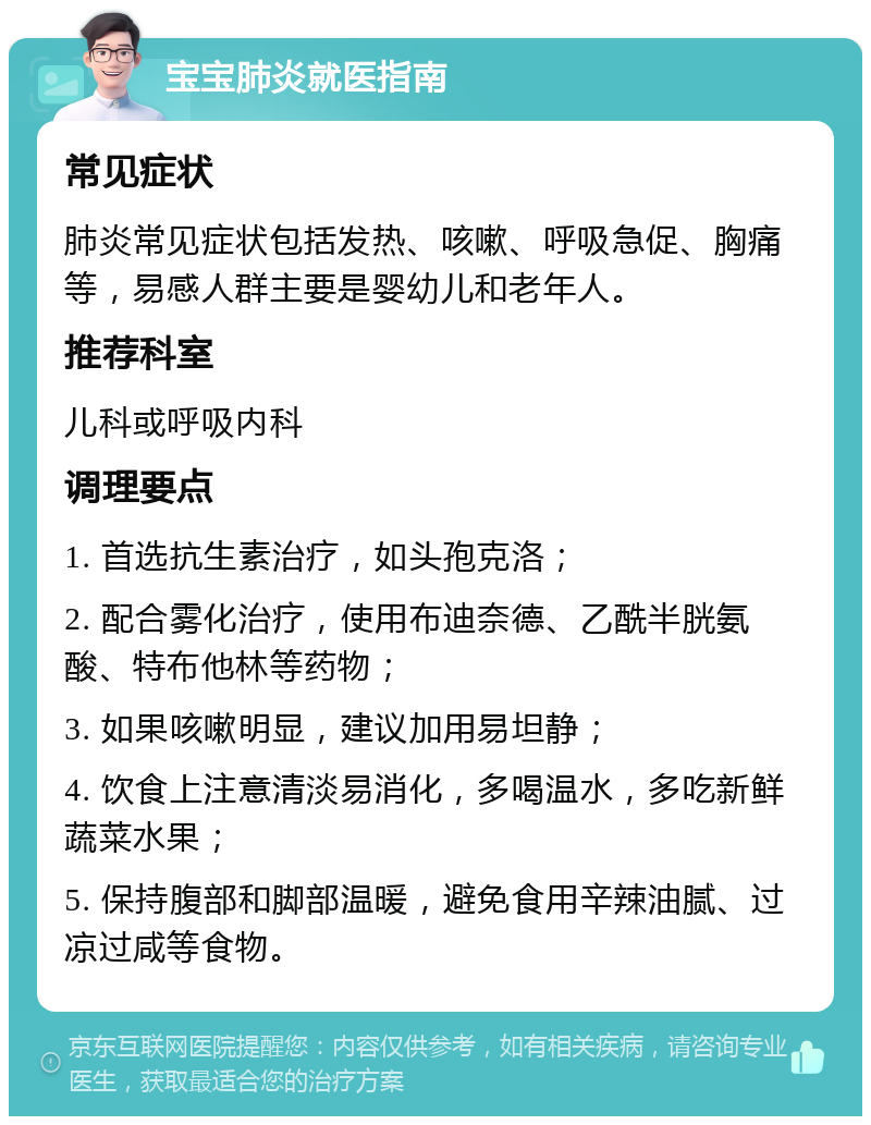 宝宝肺炎就医指南 常见症状 肺炎常见症状包括发热、咳嗽、呼吸急促、胸痛等，易感人群主要是婴幼儿和老年人。 推荐科室 儿科或呼吸内科 调理要点 1. 首选抗生素治疗，如头孢克洛； 2. 配合雾化治疗，使用布迪奈德、乙酰半胱氨酸、特布他林等药物； 3. 如果咳嗽明显，建议加用易坦静； 4. 饮食上注意清淡易消化，多喝温水，多吃新鲜蔬菜水果； 5. 保持腹部和脚部温暖，避免食用辛辣油腻、过凉过咸等食物。